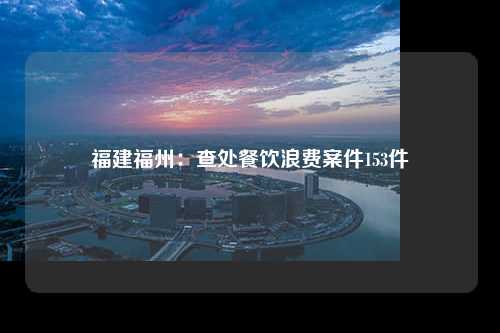 福建福州：查处餐饮浪费案件153件