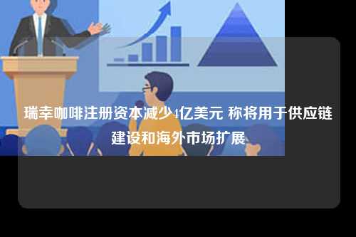 瑞幸咖啡注册资本减少4亿美元 称将用于供应链建设和海外市场扩展