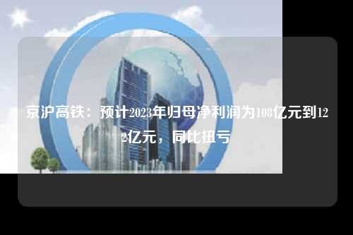 京沪高铁：预计2023年归母净利润为108亿元到122亿元，同比扭亏