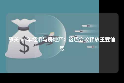 事关2024年经济与房地产：这场会议释放重要信号