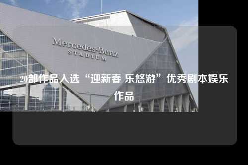 20部作品入选“迎新春 乐悠游”优秀剧本娱乐作品