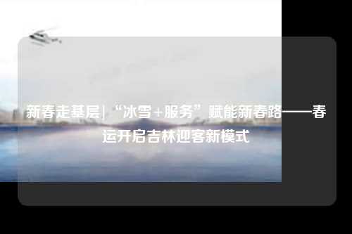 新春走基层|“冰雪+服务”赋能新春路——春运开启吉林迎客新模式
