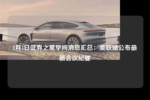 1月4日证券之星早间消息汇总：美联储公布最新会议纪要