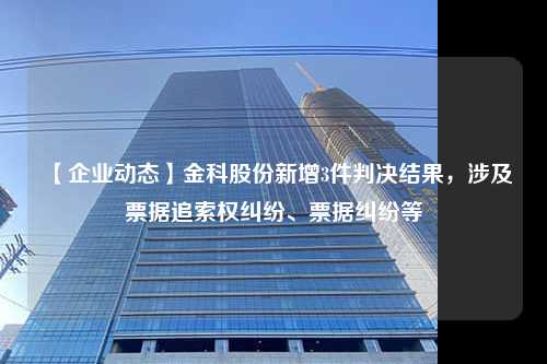 【企业动态】金科股份新增3件判决结果，涉及票据追索权纠纷、票据纠纷等