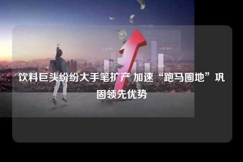 饮料巨头纷纷大手笔扩产 加速“跑马圈地”巩固领先优势