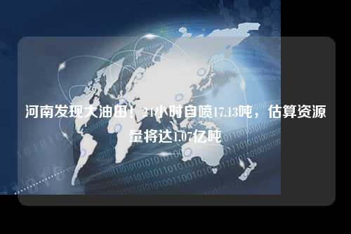 河南发现大油田！24小时自喷17.13吨，估算资源量将达1.07亿吨