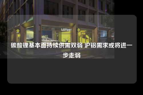 碳酸锂基本面持续供需双弱 沪铝需求或将进一步走弱
