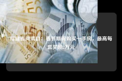 福建省闽清县：春节期间购买一手房，最高每套奖励2万元